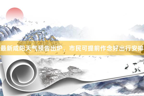 最新咸阳天气预告出炉，市民可提前作念好出行安排